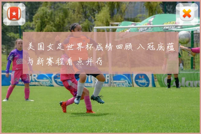美国女足世界杯成绩回顾 八冠底蕴与新赛程看点并存