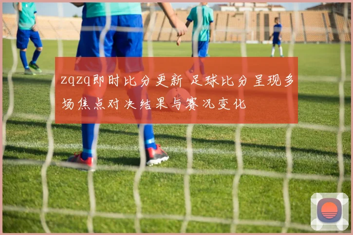 zqzq即时比分更新 足球比分呈现多场焦点对决结果与赛况变化