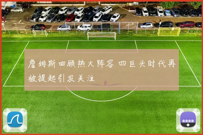 詹姆斯回顾热火阵容 四巨头时代再被提起引发关注