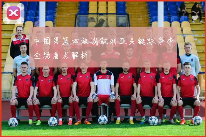 中国男篮回放战叙利亚关键球争夺全场看点解析