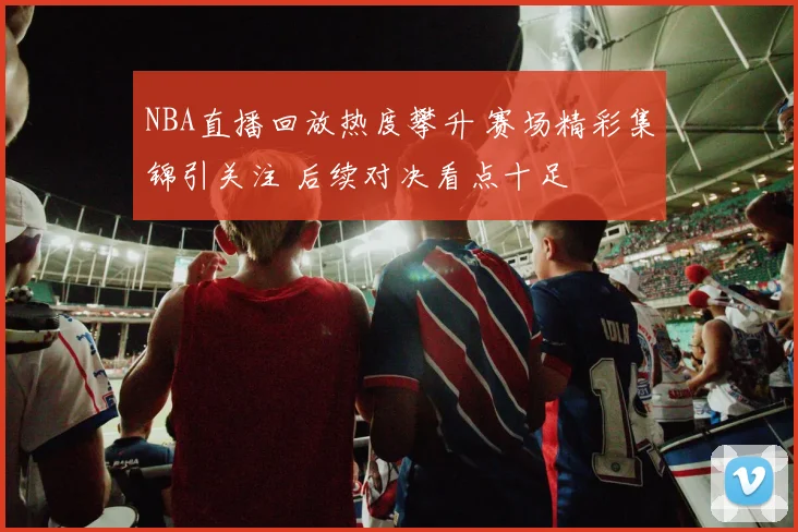NBA直播回放热度攀升 赛场精彩集锦引关注 后续对决看点十足