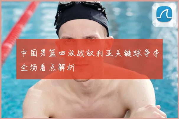 中国男篮回放战叙利亚关键球争夺全场看点解析