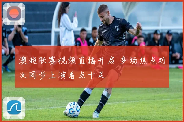 澳超联赛视频直播开启 多场焦点对决同步上演看点十足