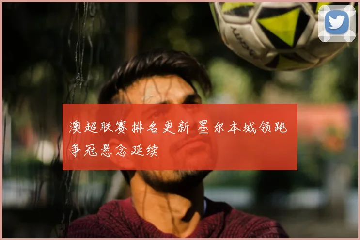 澳超联赛排名更新 墨尔本城领跑 争冠悬念延续