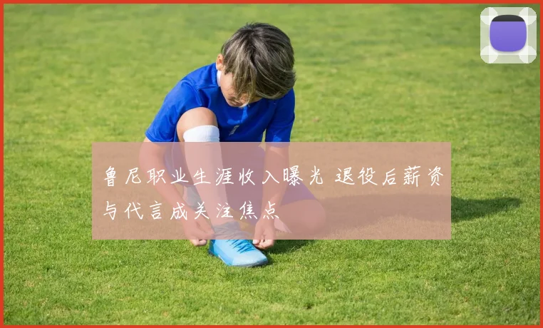 鲁尼职业生涯收入曝光 退役后薪资与代言成关注焦点