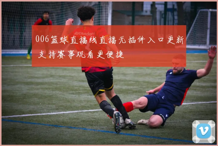 006篮球直播线直播无插件入口更新 支持赛事观看更便捷