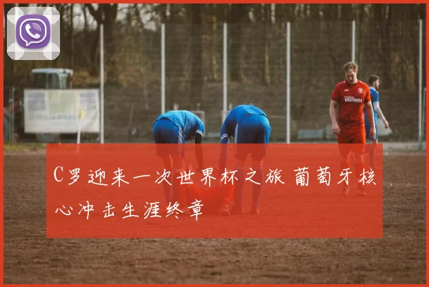 C罗迎来一次世界杯之旅 葡萄牙核心冲击生涯终章