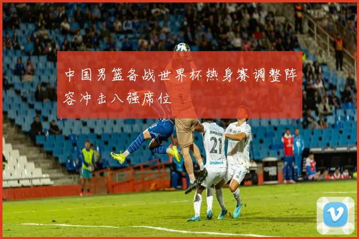 中国男篮备战世界杯热身赛调整阵容冲击八强席位