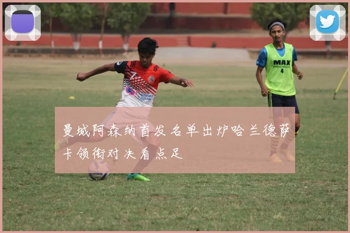 曼城阿森纳首发名单出炉哈兰德萨卡领衔对决看点足