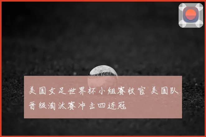 美国女足世界杯小组赛收官 美国队晋级淘汰赛冲击四连冠
