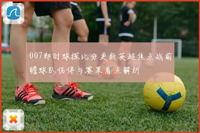 007即时球探比分更新英超焦点战前瞻球队伤停与赛果看点解析