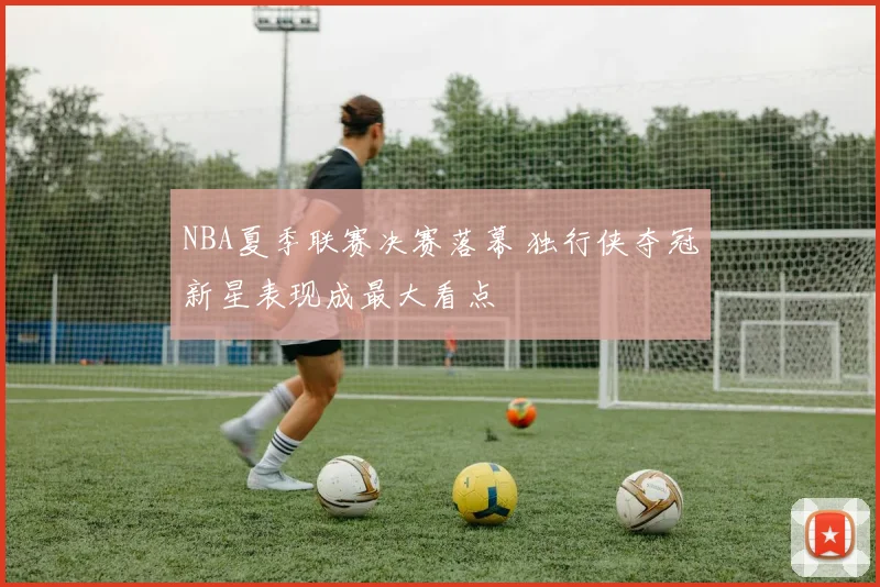 NBA夏季联赛决赛落幕 独行侠夺冠新星表现成最大看点