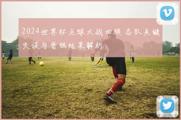 2024世界杯点球大战回顾 各队关键失误与晋级结果解析