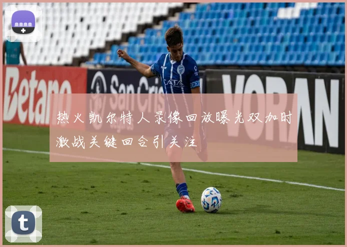 热火凯尔特人录像回放曝光双加时激战关键回合引关注