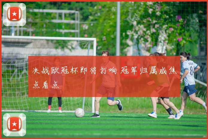 决战欧冠杯即将打响 冠军归属成焦点看点