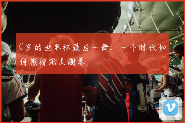 C罗的世界杯最后一舞:一个时代如何期待完美谢幕