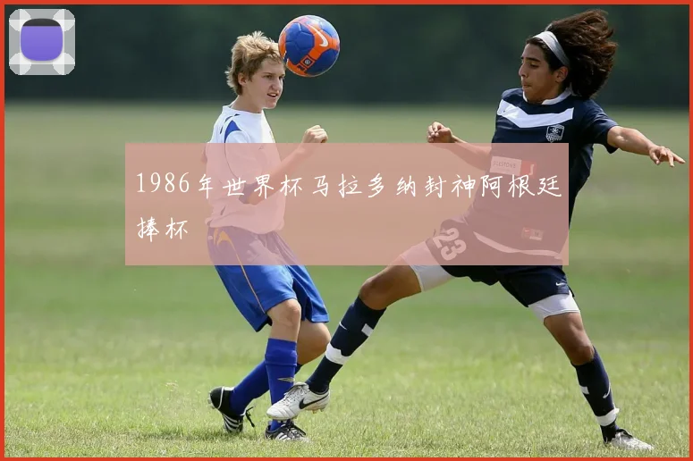 1986年世界杯马拉多纳封神阿根廷捧杯