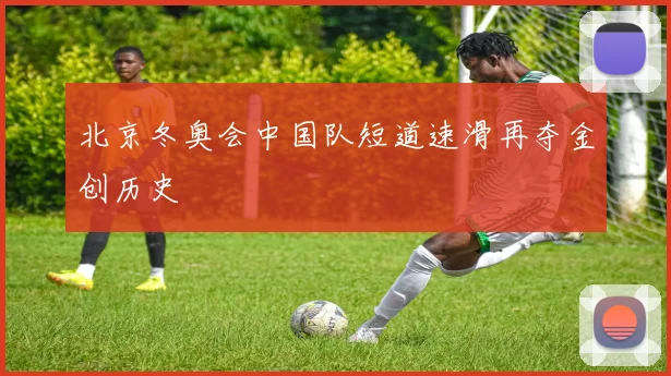 北京冬奥会中国队短道速滑再夺金创历史