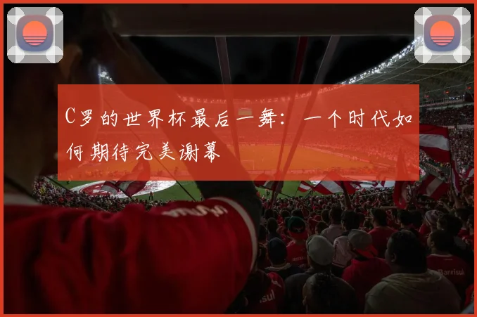 C罗的世界杯最后一舞：一个时代如何期待完美谢幕