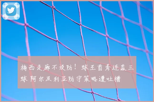 梅西走廊不设防！球王首秀连轰三球 阿尔及利亚防守策略遭吐槽