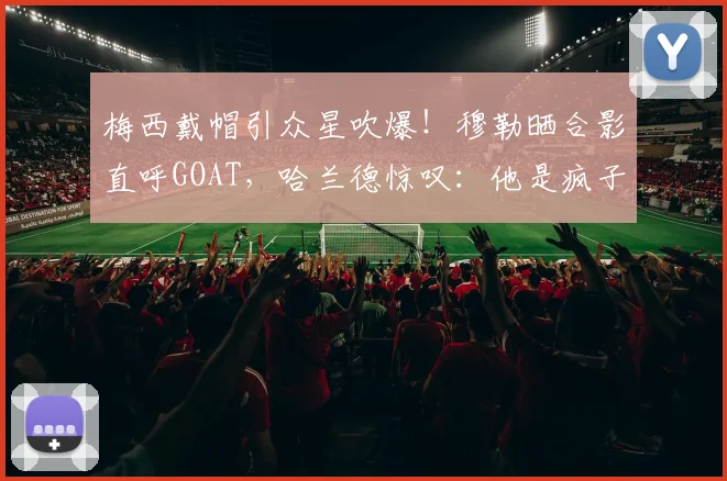 梅西戴帽引众星吹爆！穆勒晒合影直呼GOAT，哈兰德惊叹：他是疯子