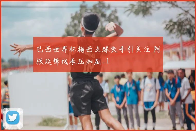 巴西世界杯梅西点球失手引关注 阿根廷锋线承压加剧_1