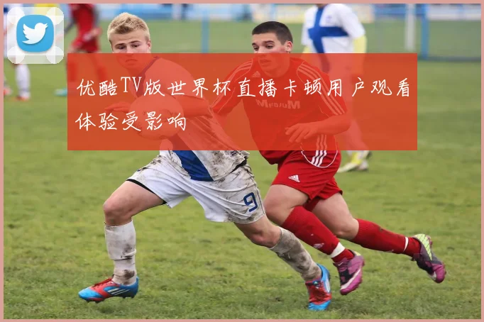 优酷TV版世界杯直播卡顿用户观看体验受影响