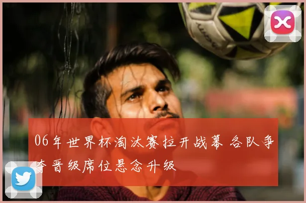 06年世界杯淘汰赛拉开战幕 各队争夺晋级席位悬念升级